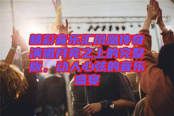 精彩音樂(lè)匯鳳凰傳奇演唱月亮之上的完整版，動(dòng)人心弦的音樂(lè)盛宴