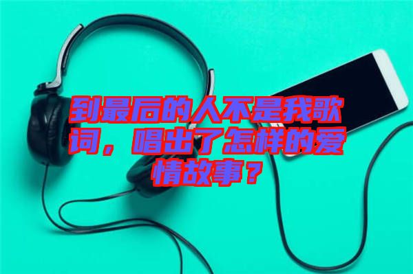 到最后的人不是我歌詞，唱出了怎樣的愛情故事？