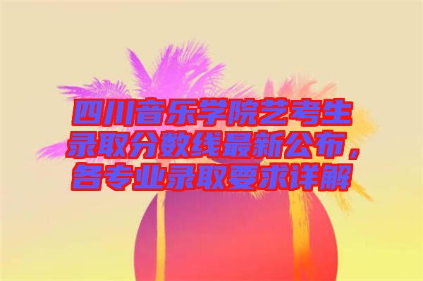 四川音樂學(xué)院藝考生錄取分?jǐn)?shù)線最新公布，各專業(yè)錄取要求詳解