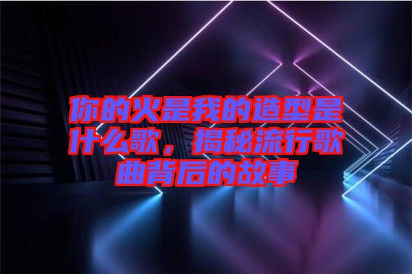 你的火是我的造型是什么歌，揭秘流行歌曲背后的故事