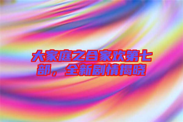 大家庭之合家歡第七部，全新劇情揭曉