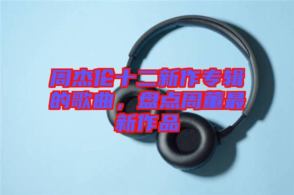 周杰倫十二新作專輯的歌曲，盤點周董最新作品