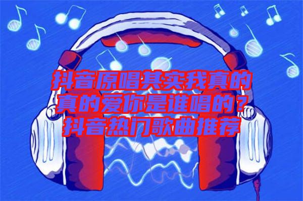 抖音原唱其實我真的真的愛你是誰唱的？抖音熱門歌曲推薦