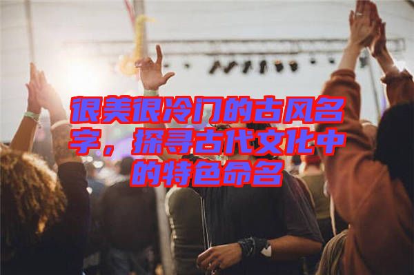 很美很冷門的古風名字，探尋古代文化中的特色命名