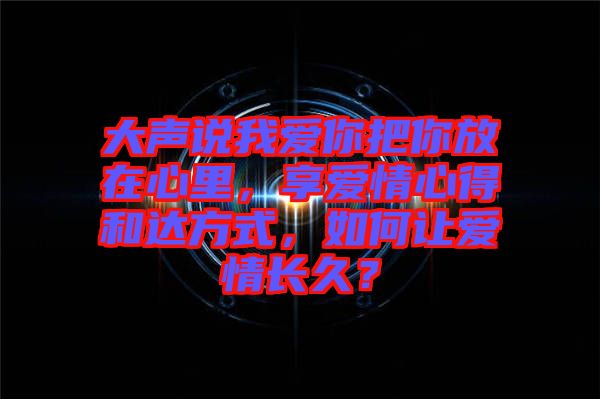 大聲說我愛你把你放在心里，享愛情心得和達方式，如何讓愛情長久？