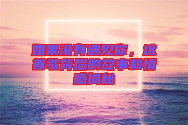 如果沒有遇見你，這首歌背后的故事和情感揭秘