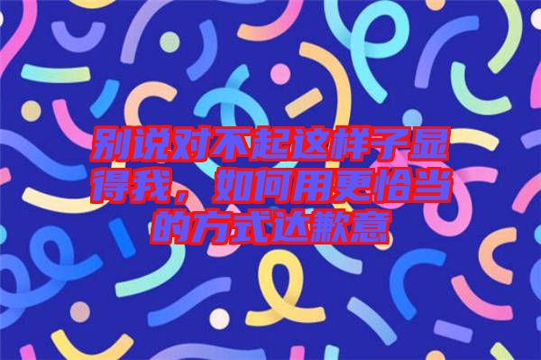 別說(shuō)對(duì)不起這樣子顯得我，如何用更恰當(dāng)?shù)姆绞竭_(dá)歉意