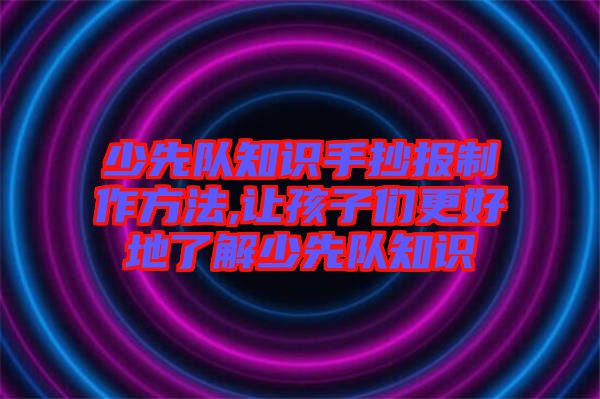 少先隊(duì)知識(shí)手抄報(bào)制作方法,讓孩子們更好地了解少先隊(duì)知識(shí)