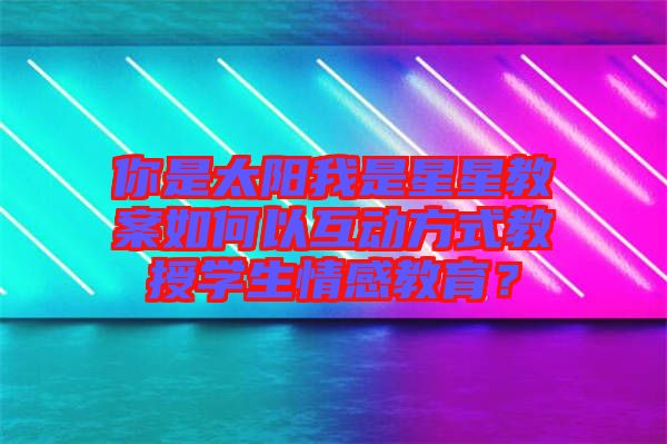 你是太陽我是星星教案如何以互動(dòng)方式教授學(xué)生情感教育？