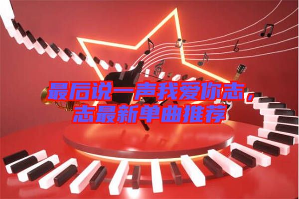 最后說一聲我愛你志，志最新單曲推薦