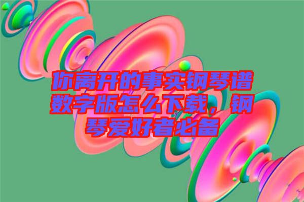 你離開的事實(shí)鋼琴譜數(shù)字版怎么下載，鋼琴愛好者必備