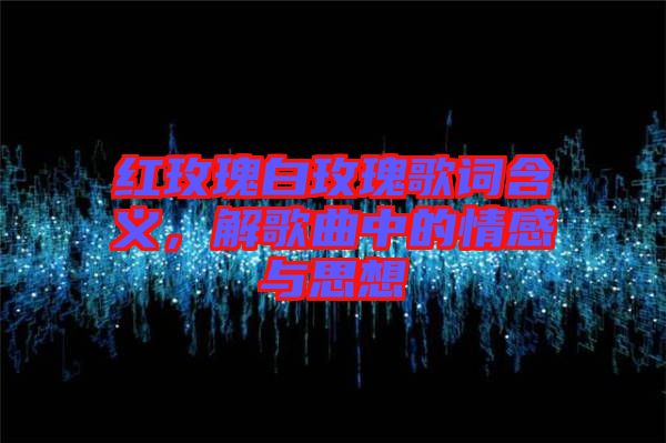 紅玫瑰白玫瑰歌詞含義，解歌曲中的情感與思想