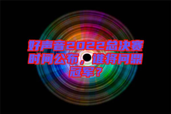 好聲音2022總決賽時間公布，誰將問鼎冠軍？