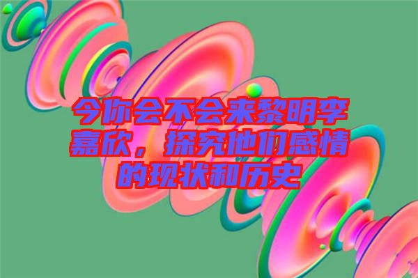 今你會(huì)不會(huì)來(lái)黎明李嘉欣，探究他們感情的現(xiàn)狀和歷史