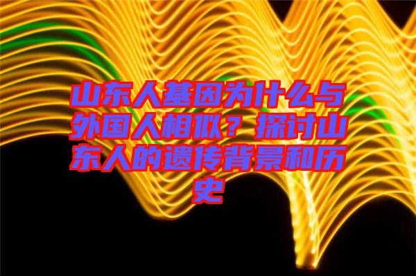 山東人基因?yàn)槭裁磁c外國(guó)人相似？探討山東人的遺傳背景和歷史