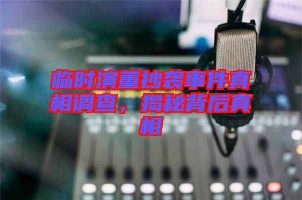 臨時演董抄襲事件真相調查，揭秘背后真相