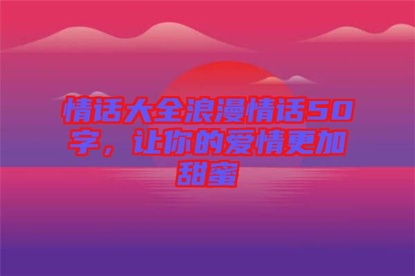 情話大全浪漫情話50字，讓你的愛情更加甜蜜