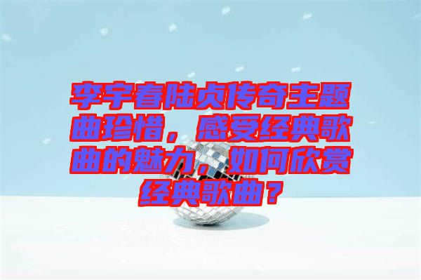 李宇春陸貞傳奇主題曲珍惜，感受經(jīng)典歌曲的魅力，如何欣賞經(jīng)典歌曲？