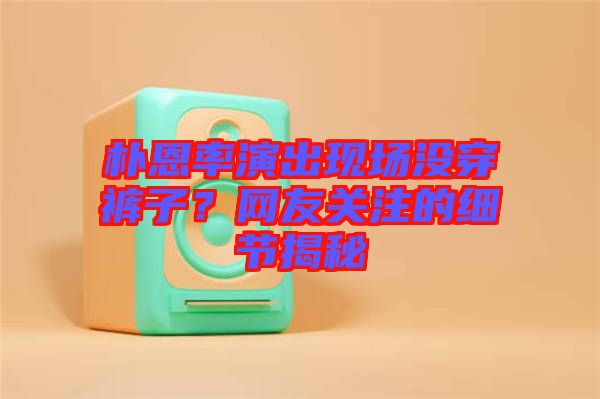 樸恩率演出現(xiàn)場沒穿褲子？網(wǎng)友關(guān)注的細節(jié)揭秘