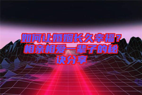 如何讓婚姻長久幸福？相親相愛一輩子的秘訣分享