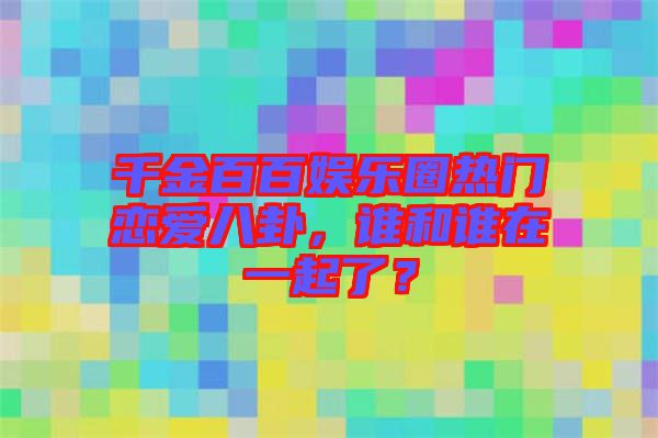 千金百百娛樂圈熱門戀愛八卦，誰(shuí)和誰(shuí)在一起了？