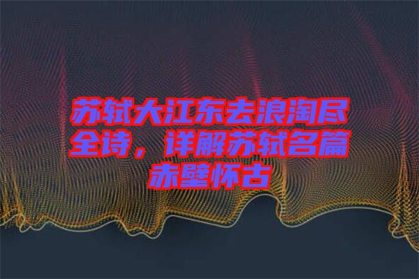 蘇軾大江東去浪淘盡全詩，詳解蘇軾名篇赤壁懷古