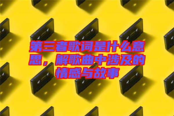 第三者歌詞是什么意思，解歌曲中涉及的情感與故事