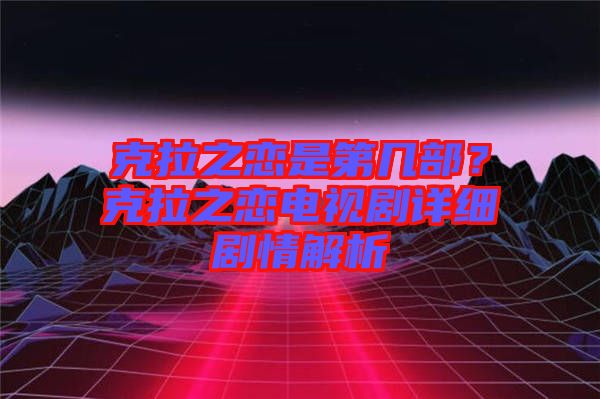 克拉之戀是第幾部？克拉之戀電視劇詳細劇情解析