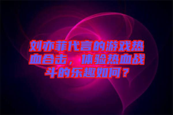 劉亦菲代言的游戲熱血合擊，體驗(yàn)熱血戰(zhàn)斗的樂趣如何？