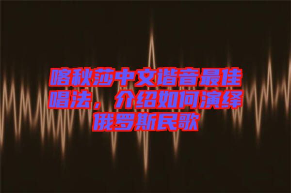 喀秋莎中文諧音最佳唱法，介紹如何演繹俄羅斯民歌