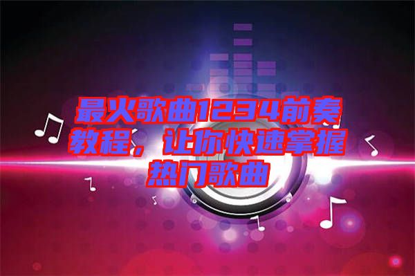 最火歌曲1234前奏教程，讓你快速掌握熱門歌曲