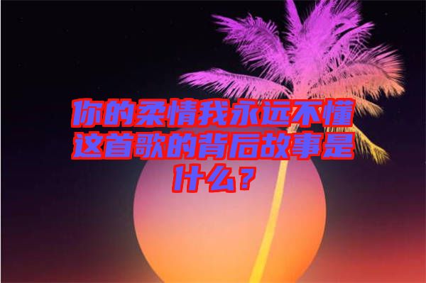 你的柔情我永遠不懂這首歌的背后故事是什么？