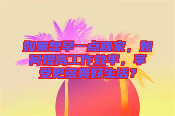 如果想早一點回家，如何提高工作效率，享受更多美好生活？