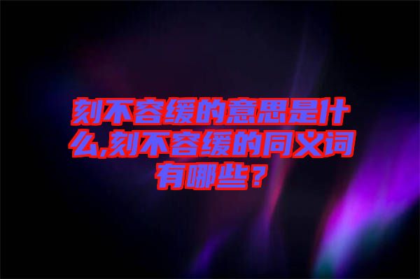 刻不容緩的意思是什么,刻不容緩的同義詞有哪些？