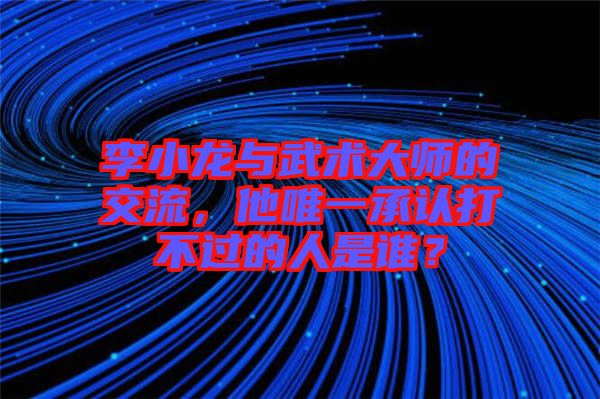 李小龍與武術大師的交流，他唯一承認打不過的人是誰？