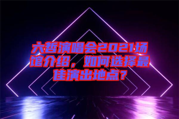 六哲演唱會2021場館介紹，如何選擇最佳演出地點？