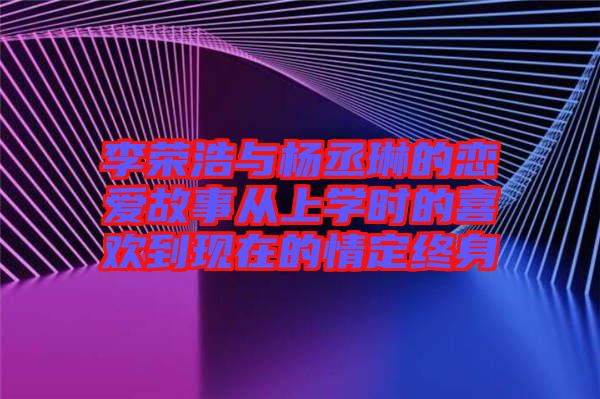 李榮浩與楊丞琳的戀愛故事從上學(xué)時(shí)的喜歡到現(xiàn)在的情定終身