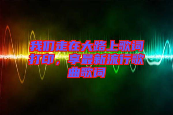 我們走在大路上歌詞打印，享最新流行歌曲歌詞