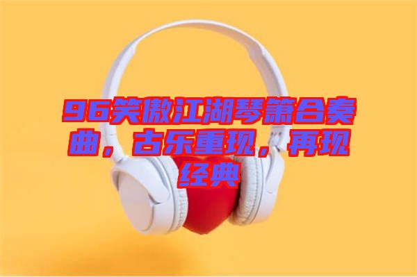 96笑傲江湖琴簫合奏曲，古樂重現(xiàn)，再現(xiàn)經典