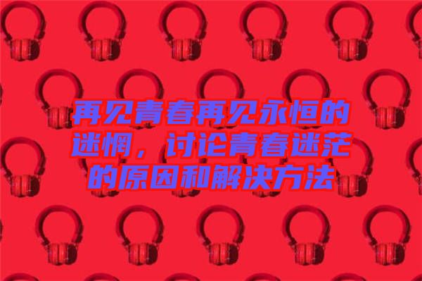 再見青春再見永恒的迷惘，討論青春迷茫的原因和解決方法