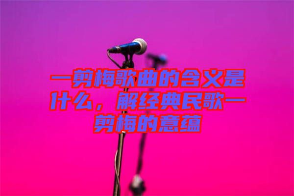 一剪梅歌曲的含義是什么，解經(jīng)典民歌一剪梅的意蘊