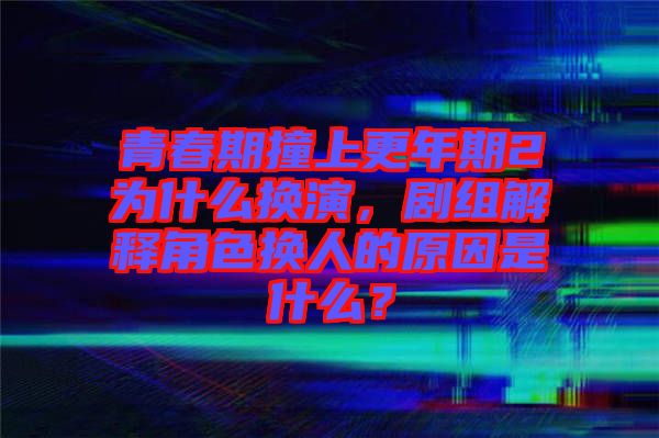 青春期撞上更年期2為什么換演，劇組解釋角色換人的原因是什么？