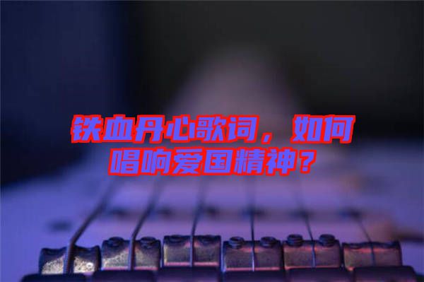 鐵血丹心歌詞，如何唱響愛國精神？