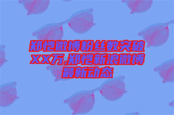 鄭愷微博粉絲數(shù)突破XX萬,鄭愷新浪微博最新動態(tài)