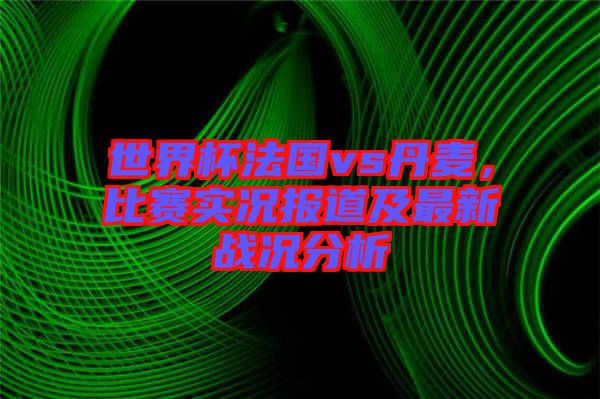 世界杯法國vs丹麥，比賽實(shí)況報(bào)道及最新戰(zhàn)況分析