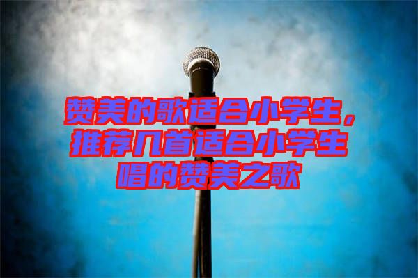 贊美的歌適合小學生，推薦幾首適合小學生唱的贊美之歌