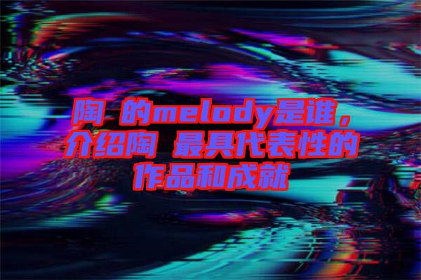 陶喆的melody是誰，介紹陶喆最具代表性的作品和成就