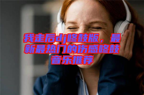 我走后dj咚鼓版，最新最熱門的傷感咚鼓音樂推薦