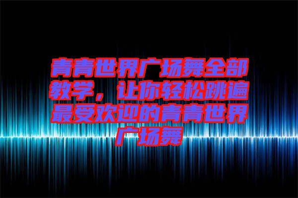 青青世界廣場(chǎng)舞全部教學(xué)，讓你輕松跳遍最受歡迎的青青世界廣場(chǎng)舞