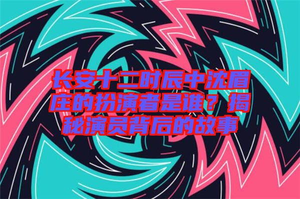 長安十二時辰中沈眉莊的扮演者是誰？揭秘演員背后的故事